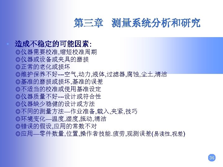 第三章 测量系统分析和研究 • 造成不稳定的可能因素: ◎仪器需要校准, 缩短校准周期 ◎仪器或设备或夹具的磨损 ◎正常的老化或损坏 ◎维护保养不好---空气, 动力, 液体, 过滤器, 腐蚀, 尘土,
