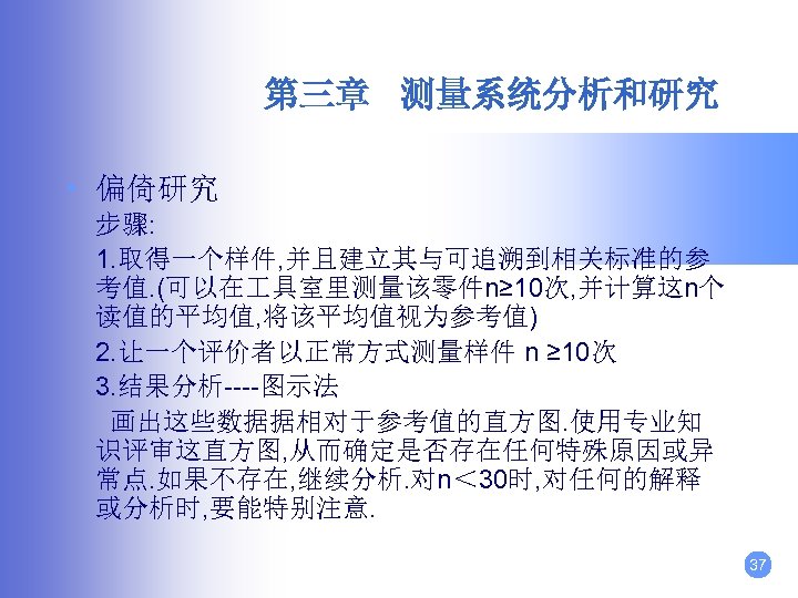 第三章 测量系统分析和研究 • 偏倚研究 步骤: 1. 取得一个样件, 并且建立其与可追溯到相关标准的参 考值. (可以在 具室里测量该零件n≥ 10次, 并计算这n个 读值的平均值,