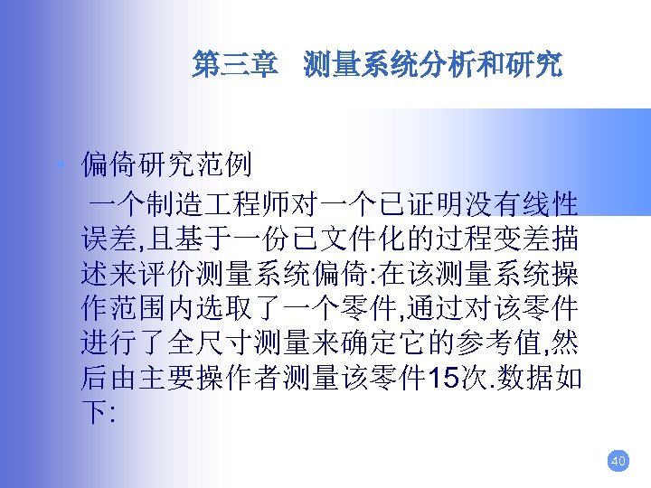 第三章 测量系统分析和研究 • 偏倚研究范例 一个制造 程师对一个已证明没有线性 误差, 且基于一份已文件化的过程变差描 述来评价测量系统偏倚: 在该测量系统操 作范围内选取了一个零件, 通过对该零件 进行了全尺寸测量来确定它的参考值, 然