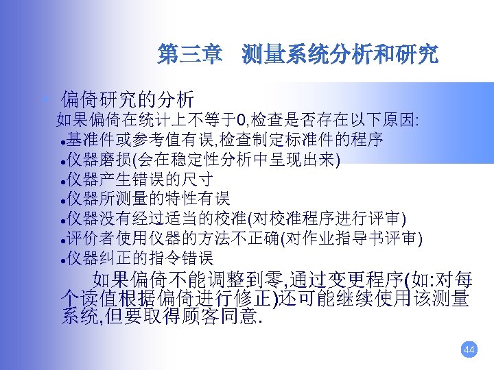 第三章 测量系统分析和研究 • 偏倚研究的分析 如果偏倚在统计上不等于0, 检查是否存在以下原因: ●基准件或参考值有误, 检查制定标准件的程序 ●仪器磨损(会在稳定性分析中呈现出来) ●仪器产生错误的尺寸 ●仪器所测量的特性有误 ●仪器没有经过适当的校准(对校准程序进行评审) ●评价者使用仪器的方法不正确(对作业指导书评审) ●仪器纠正的指令错误