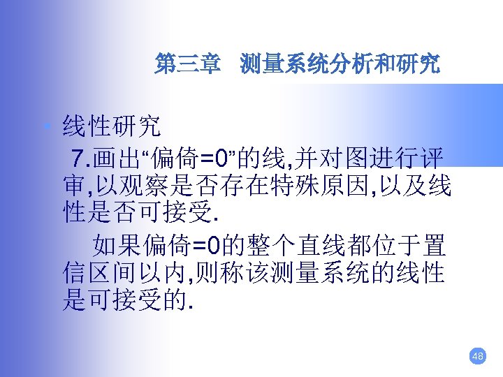 第三章 测量系统分析和研究 • 线性研究 7. 画出“偏倚=0”的线, 并对图进行评 审, 以观察是否存在特殊原因, 以及线 性是否可接受. 如果偏倚=0的整个直线都位于置 信区间以内, 则称该测量系统的线性