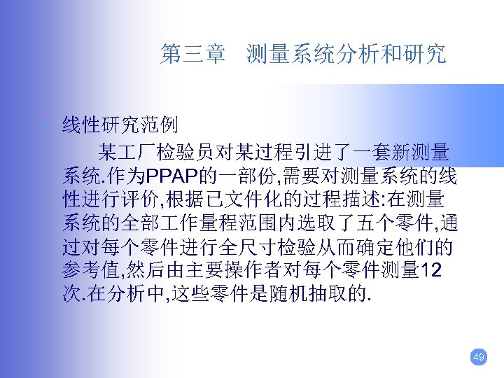 第三章 测量系统分析和研究 • 线性研究范例 某 厂检验员对某过程引进了一套新测量 系统. 作为PPAP的一部份, 需要对测量系统的线 性进行评价, 根据已文件化的过程描述: 在测量 系统的全部 作量程范围内选取了五个零件,