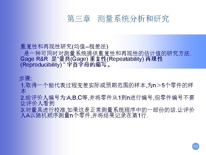 第三章 测量系统分析和研究 • 重复性和再现性研究(均值--极差法) 是一种可同时对测量系统提供重复性和再现性的估计值的研究方法. Gage R&R 是“量具(Gage) 重复性(Repeatability) 再现 性 (Reproducibility) ” 字首字母的缩写