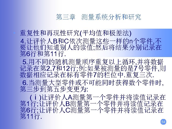 第三章 测量系统分析和研究 • 重复性和再现性研究(平均值和极差法) 4. 让评价人B和C依次测量这些一样的n个零件, 不 要让他们知道别人的读值; 然后将结果分别记录在 第 6行和第 11行. 5. 用不同的随机测量顺序重复以上循环,
