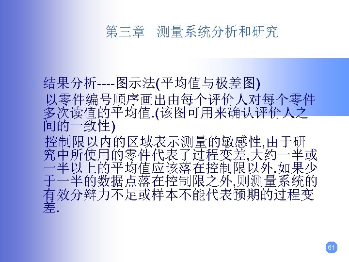 第三章 测量系统分析和研究 • 结果分析----图示法(平均值与极差图) 以零件编号顺序画出由每个评价人对每个零件 多次读值的平均值. (该图可用来确认评价人之 间的一致性) 控制限以内的区域表示测量的敏感性, 由于研 究中所使用的零件代表了过程变差, 大约一半或 一半以上的平均值应该落在控制限以外. 如果少