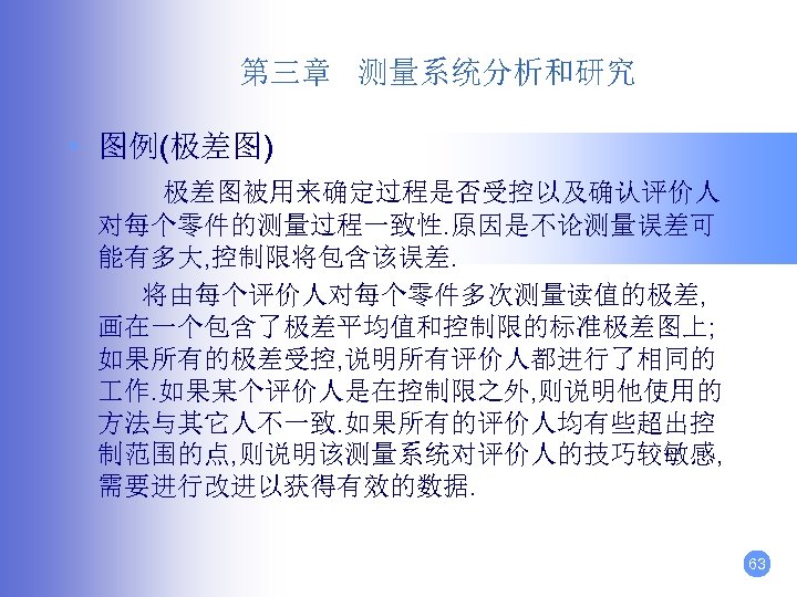 第三章 测量系统分析和研究 • 图例(极差图) 极差图被用来确定过程是否受控以及确认评价人 对每个零件的测量过程一致性. 原因是不论测量误差可 能有多大, 控制限将包含该误差. 将由每个评价人对每个零件多次测量读值的极差, 画在一个包含了极差平均值和控制限的标准极差图上; 如果所有的极差受控, 说明所有评价人都进行了相同的 作.