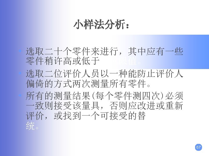 小样法分析： • 选取二十个零件来进行，其中应有一些 零件稍许高或低于规范限值。 • 选取二位评价人员以一种能防止评价人 偏倚的方式两次测量所有零件。 • 所有的测量结果(每个零件测四次)必须 一致则接受该量具，否则应改进或重新 评价，或找到一个可接受的替代测量系 统。 67 
