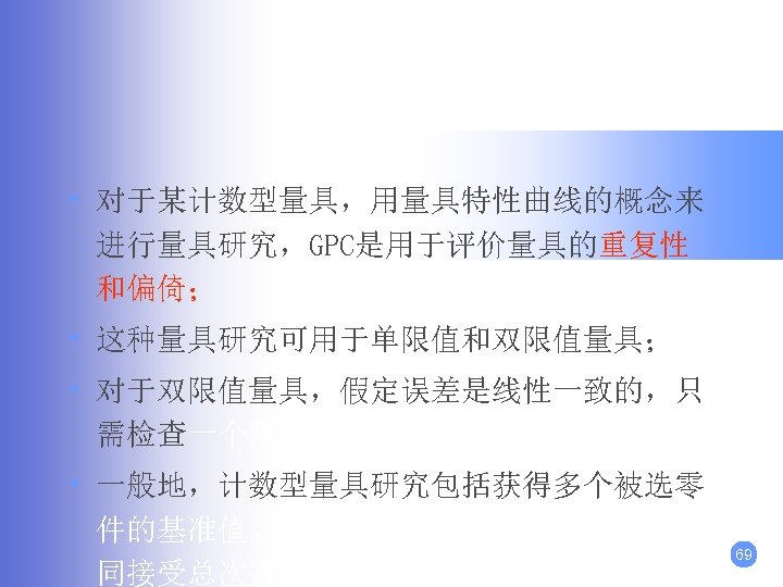 大样法分析： • 对于某计数型量具，用量具特性曲线的概念来 进行量具研究，GPC是用于评价量具的重复性 和偏倚； • 这种量具研究可用于单限值和双限值量具； • 对于双限值量具，假定误差是线性一致的，只 需检查一个限值。 • 一般地，计数型量具研究包括获得多个被选零 件的基准值。这些零件经过多次(m)评价，连 同接受总次数(a)，逐个零件地记录，从这些
