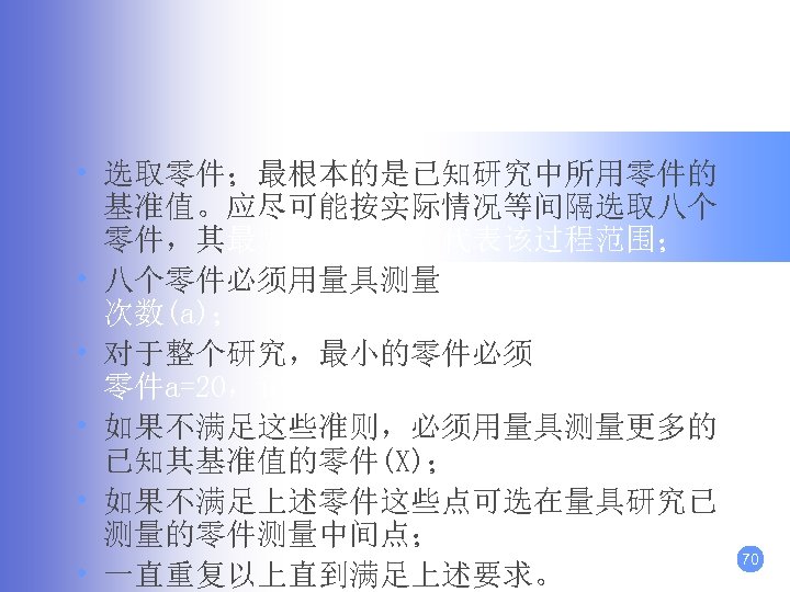 分析步驟： • 选取零件；最根本的是已知研究中所用零件的 基准值。应尽可能按实际情况等间隔选取八个 零件，其最大和最小值应代表该过程范围； • 八个零件必须用量具测量m=20，并记录接受的 次数(a)； • 对于整个研究，最小的零件必须a=0，最大的 零件a=20，记录接受的次数(a)。其余 1<a<19； • 如果不满足这些准则，必须用量具测量更多的