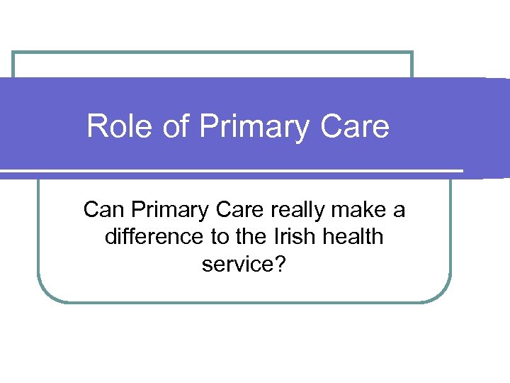 Role of Primary Care Can Primary Care really make a difference to the Irish