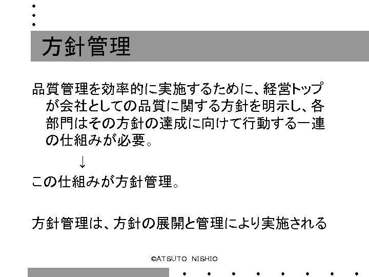 方針管理 品質管理を効率的に実施するために、経営トップ が会社としての品質に関する方針を明示し、各 部門はその方針の達成に向けて行動する一連 の仕組みが必要。 　　　　　↓ この仕組みが方針管理。 方針管理は、方針の展開と管理により実施される ©ＡＴＳＵＴＯ　ＮＩＳＨＩＯ 