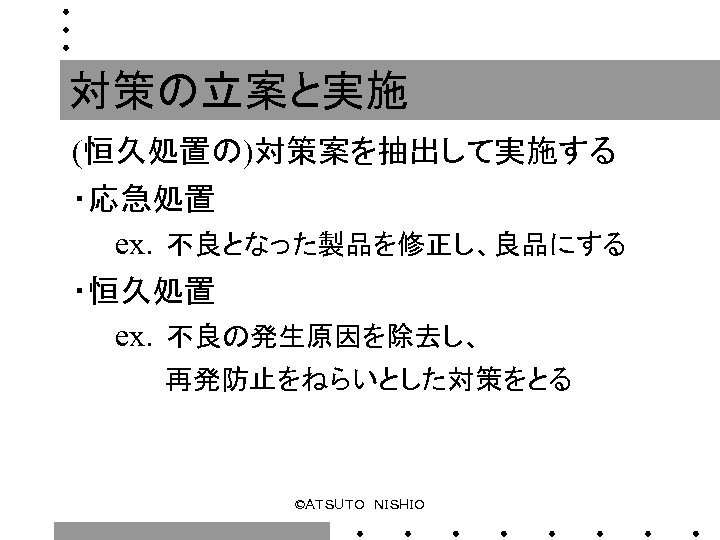 対策の立案と実施 (恒久処置の)対策案を抽出して実施する ・応急処置 　　ex．不良となった製品を修正し、良品にする ・恒久処置 　　ex．不良の発生原因を除去し、 　　　　　再発防止をねらいとした対策をとる ©ＡＴＳＵＴＯ　ＮＩＳＨＩＯ 
