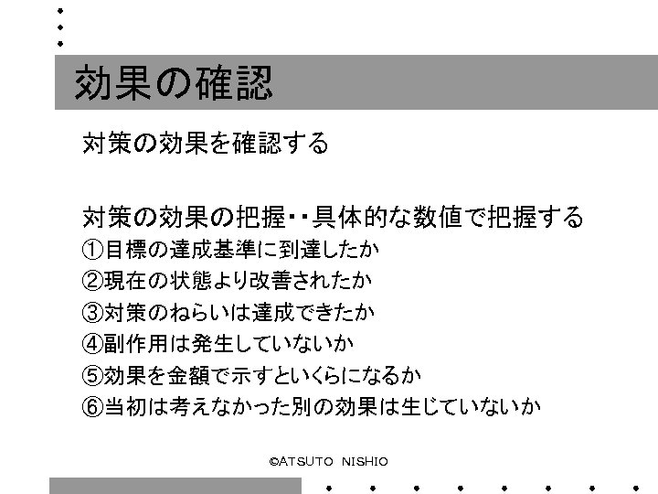 効果の確認 対策の効果を確認する 対策の効果の把握・・具体的な数値で把握する ①目標の達成基準に到達したか ②現在の状態より改善されたか ③対策のねらいは達成できたか ④副作用は発生していないか ⑤効果を金額で示すといくらになるか ⑥当初は考えなかった別の効果は生じていないか ©ＡＴＳＵＴＯ　ＮＩＳＨＩＯ 