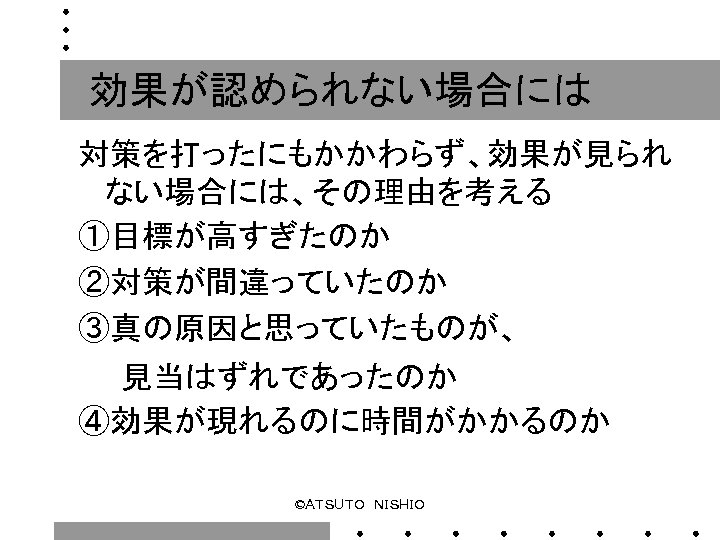 効果が認められない場合には 対策を打ったにもかかわらず、効果が見られ ない場合には、その理由を考える ①目標が高すぎたのか ②対策が間違っていたのか ③真の原因と思っていたものが、 　　見当はずれであったのか ④効果が現れるのに時間がかかるのか ©ＡＴＳＵＴＯ　ＮＩＳＨＩＯ 