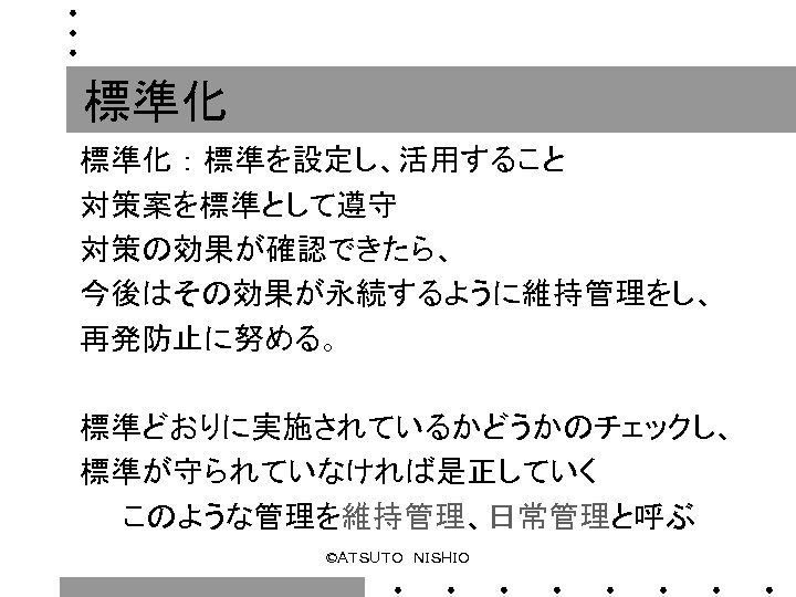 標準化 ： 標準を設定し、活用すること 対策案を標準として遵守 対策の効果が確認できたら、 今後はその効果が永続するように維持管理をし、 再発防止に努める。 標準どおりに実施されているかどうかのチェックし、 標準が守られていなければ是正していく 　　このような管理を維持管理、日常管理と呼ぶ ©ＡＴＳＵＴＯ　ＮＩＳＨＩＯ 