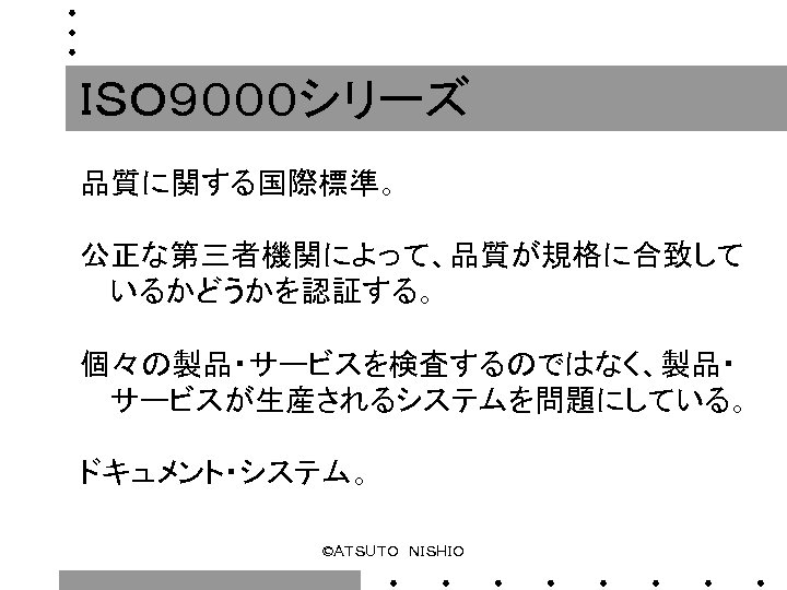 ＩＳＯ９０００シリーズ 品質に関する国際標準。 公正な第三者機関によって、品質が規格に合致して いるかどうかを認証する。 個々の製品・サービスを検査するのではなく、製品・ サービスが生産されるシステムを問題にしている。 ドキュメント・システム。 ©ＡＴＳＵＴＯ　ＮＩＳＨＩＯ 