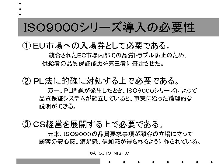 ＩＳＯ９０００シリーズ導入の必要性 ① ＥＵ市場への入場券として必要である。 　　　 　 　　統合されたＥＣ市場内部での品質トラブル防止のため、 供給者の品質保証能力を第三者に査定させた。 ② ＰＬ法に的確に対処する上で必要である。 　　　　 万一、ＰＬ問題が発生したとき、ＩＳＯ９０００シリーズによって 品質保証システムが確立していると、事実に沿った論理的な 説明ができる。 　
