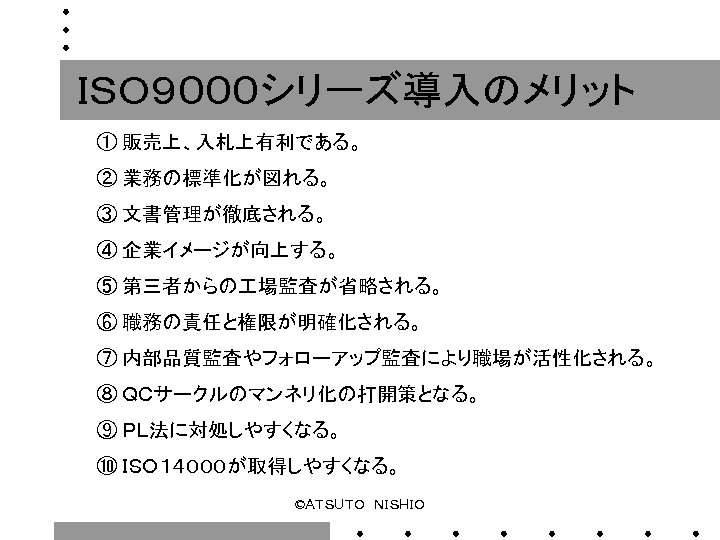 ＩＳＯ９０００シリーズ導入のメリット ① 販売上、入札上有利である。 ② 業務の標準化が図れる。 ③ 文書管理が徹底される。 ④ 企業イメージが向上する。 ⑤ 第三者からの 場監査が省略される。 ⑥ 職務の責任と権限が明確化される。