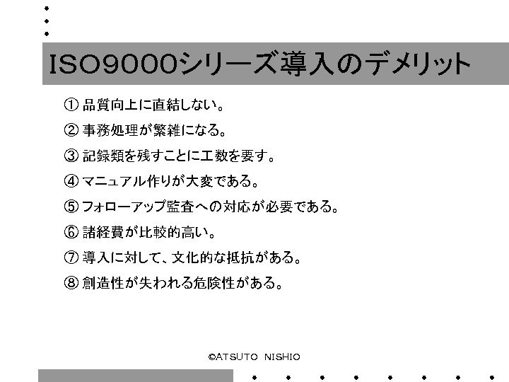 ＩＳＯ９０００シリーズ導入のデメリット ① 品質向上に直結しない。 ② 事務処理が繁雑になる。 ③ 記録類を残すことに 数を要す。 ④ マニュアル作りが大変である。 ⑤ フォローアップ監査への対応が必要である。 ⑥ 諸経費が比較的高い。