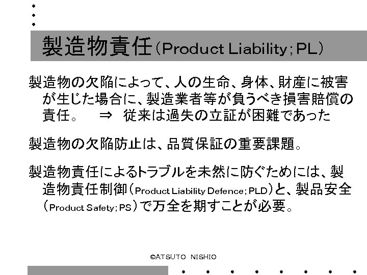 製造物責任（Ｐｒｏｄｕｃｔ Ｌｉａｂｉｌｉｔｙ；ＰＬ） 製造物の欠陥によって、人の生命、身体、財産に被害 が生じた場合に、製造業者等が負うべき損害賠償の 責任。　　⇒　従来は過失の立証が困難であった 　　 製造物の欠陥防止は、品質保証の重要課題。 　　 製造物責任によるトラブルを未然に防ぐためには、製 造物責任制御（Ｐｒｏｄｕｃｔ Ｌｉａｂｉｌｉｔｙ Ｄｅｆｅｎｃｅ；ＰＬＤ）と、製品安全 （Ｐｒｏｄｕｃｔ Ｓａｆｅｔｙ；ＰＳ）で万全を期すことが必要。