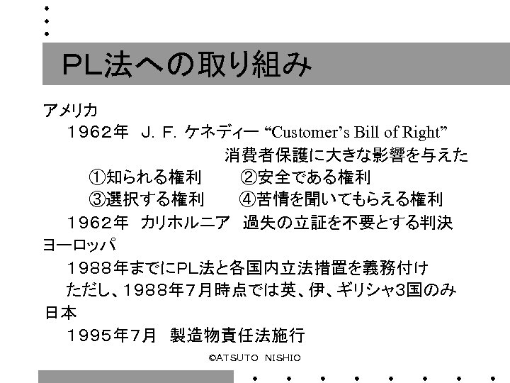 ＰＬ法への取り組み アメリカ 　　１９６２年　Ｊ．Ｆ．ケネディー “Customer’s Bill of Right”　　 　　　　　　　　消費者保護に大きな影響を与えた 　　　　①知られる権利　　　 ②安全である権利 　　　　③選択する権利　　　④苦情を聞いてもらえる権利 　　１９６２年　カリホルニア　過失の立証を不要とする判決 ヨーロッパ 　　１９８８年までにＰＬ法と各国内立法措置を義務付け