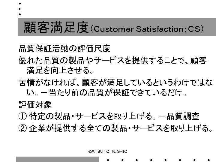顧客満足度（Ｃｕｓｔｏｍｅｒ Ｓａｔｉｓｆａｃｔｉｏｎ；ＣＳ） 品質保証活動の評価尺度 優れた品質の製品やサービスを提供することで、顧客 満足を向上させる。 苦情がなければ、顧客が満足しているというわけではな い。－当たり前の品質が保証できているだけ。 評価対象 ① 特定の製品・サービスを取り上げる。－品質調査 ② 企業が提供する全ての製品・サービスを取り上げる。 ©ＡＴＳＵＴＯ　ＮＩＳＨＩＯ 