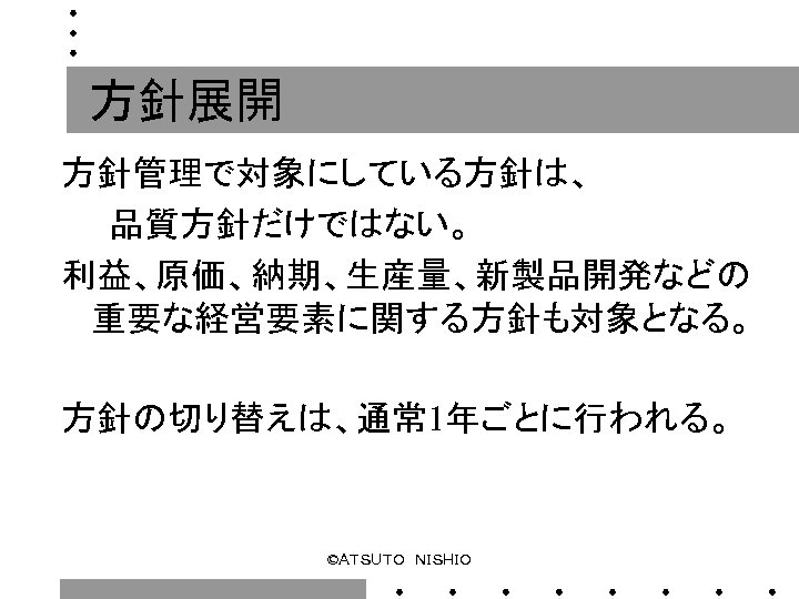 方針展開 方針管理で対象にしている方針は、 　　品質方針だけではない。 利益、原価、納期、生産量、新製品開発などの 重要な経営要素に関する方針も対象となる。 方針の切り替えは、通常 1年ごとに行われる。 ©ＡＴＳＵＴＯ　ＮＩＳＨＩＯ 