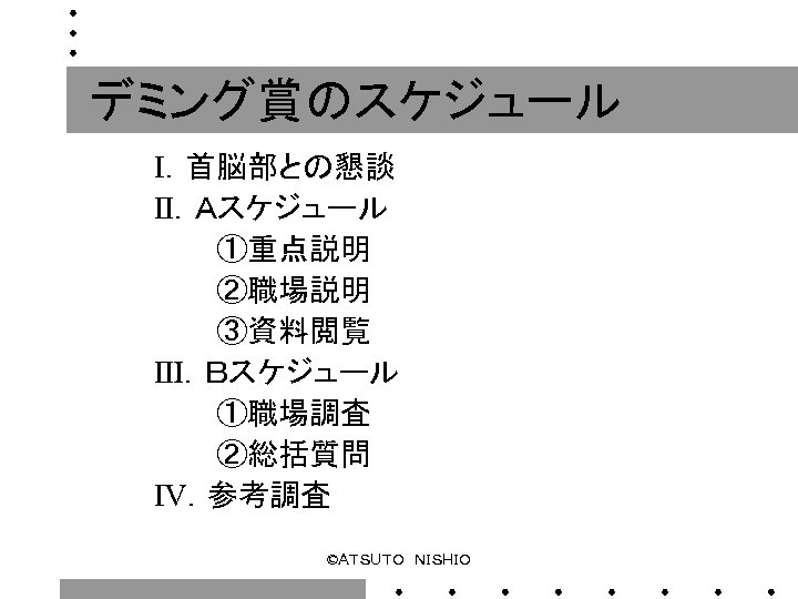 デミング賞のスケジュール Ⅰ．首脳部との懇談 Ⅱ．Ａスケジュール 　　　①重点説明 　　　②職場説明 　　　③資料閲覧 Ⅲ．Ｂスケジュール 　　　①職場調査 　　　②総括質問 Ⅳ．参考調査 ©ＡＴＳＵＴＯ　ＮＩＳＨＩＯ 