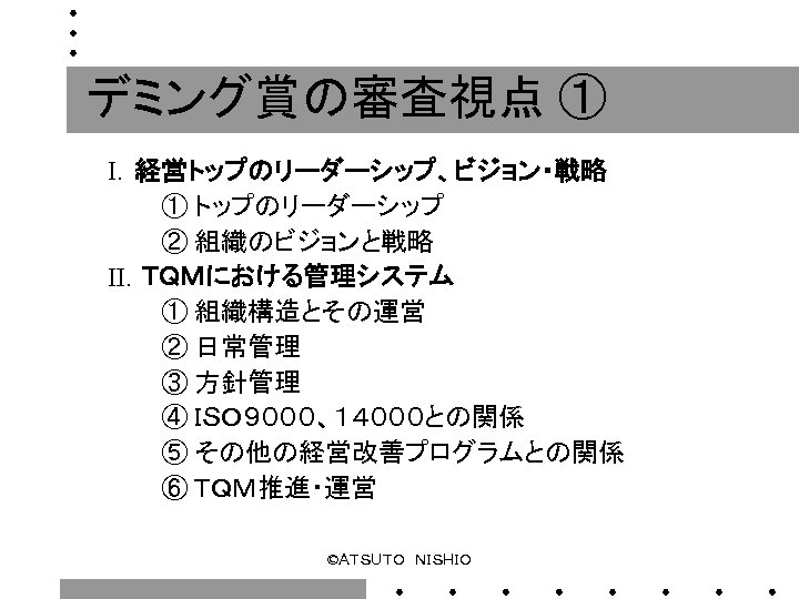 デミング賞の審査視点 ① Ⅰ．経営トップのリーダーシップ、ビジョン・戦略 　　　① トップのリーダーシップ 　　　② 組織のビジョンと戦略 Ⅱ．ＴＱＭにおける管理システム 　　　① 組織構造とその運営 　　　② 日常管理 　　　③ 方針管理
