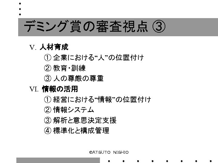 デミング賞の審査視点 ③ Ⅴ．人材育成 　　　① 企業における“人”の位置付け 　　　② 教育・訓練 　　　③ 人の尊厳の尊重 Ⅵ．情報の活用 　　　① 経営における“情報”の位置付け 　　　② 情報システム