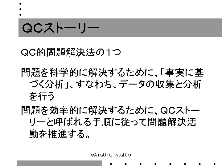 ＱＣストーリー ＱＣ的問題解決法の１つ 　　 問題を科学的に解決するために、「事実に基 づく分析」、すなわち、データの収集と分析 を行う 問題を効率的に解決するために、ＱＣストー リーと呼ばれる手順に従って問題解決活 動を推進する。 ©ＡＴＳＵＴＯ　ＮＩＳＨＩＯ 