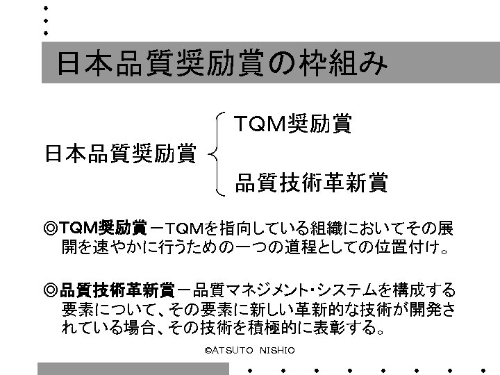 日本品質奨励賞の枠組み 　　　　　　　ＴＱＭ奨励賞 日本品質奨励賞 　　　　　　　品質技術革新賞 ◎ＴＱＭ奨励賞－ＴＱＭを指向している組織においてその展 開を速やかに行うための一つの道程としての位置付け。 ◎品質技術革新賞－品質マネジメント・システムを構成する 要素について、その要素に新しい革新的な技術が開発さ れている場合、その技術を積極的に表彰する。 ©ＡＴＳＵＴＯ　ＮＩＳＨＩＯ 