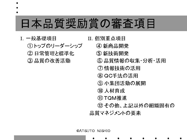 日本品質奨励賞の審査項目 Ⅰ．一般基礎項目　　　　　Ⅱ．個別重点項目 　　① トップのリーダーシップ　　　　④ 新商品開発 　　② 日常管理と標準化　　　　　　 ⑤ 新技術開発 　　③ 品質の改善活動　　　　　　　 ⑥ 品質情報の収集・分析・活用 　　　　　