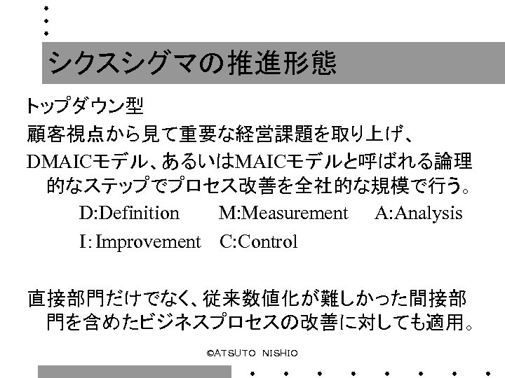 シクスシグマの推進形態 トップダウン型 顧客視点から見て重要な経営課題を取り上げ、 DMAICモデル、あるいはMAICモデルと呼ばれる論理 的なステップでプロセス改善を全社的な規模で行う。 　　　　D: Definition　　　M: Measurement　　A: Analysis 　　　　I：Improvement 　C: Control 直接部門だけでなく、従来数値化が難しかった間接部 門を含めたビジネスプロセスの改善に対しても適用。