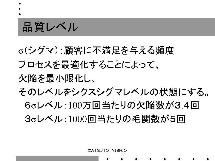 品質レベル σ（シグマ）：顧客に不満足を与える頻度 プロセスを最適化することによって、 欠陥を最小限化し、 そのレベルをシクスシグマレベルの状態にする。 　６σレベル： 100万回当たりの欠陥数が３. ４回 　３σレベル： 1000回当たりの毛関数が５回 ©ＡＴＳＵＴＯ　ＮＩＳＨＩＯ 