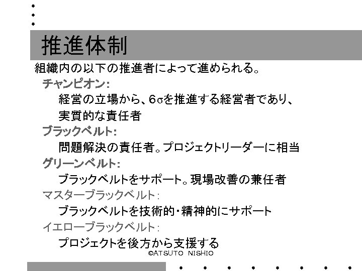 推進体制 組織内の以下の推進者によって進められる。 　チャンピオン： 　　　経営の立場から、６σを推進する経営者であり、 　　　実質的な責任者 　ブラックベルト： 　　　問題解決の責任者。プロジェクトリーダーに相当 　グリーンベルト： 　　　ブラックベルトをサポート。現場改善の兼任者 　マスターブラックベルト： 　　　ブラックベルトを技術的・精神的にサポート 　イエローブラックベルト： 　　　プロジェクトを後方から支援する ©ＡＴＳＵＴＯ　ＮＩＳＨＩＯ