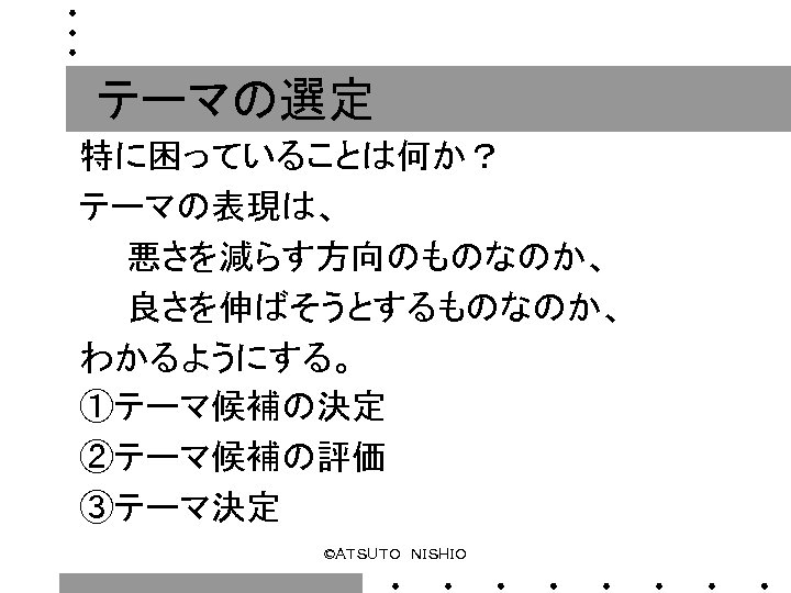 テーマの選定 特に困っていることは何か？ テーマの表現は、 　　悪さを減らす方向のものなのか、 　　良さを伸ばそうとするものなのか、 わかるようにする。 ①テーマ候補の決定 ②テーマ候補の評価 ③テーマ決定 ©ＡＴＳＵＴＯ　ＮＩＳＨＩＯ 