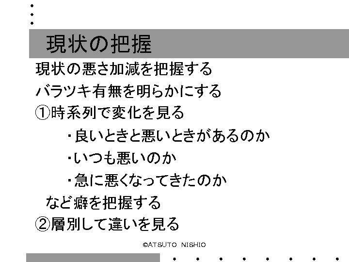 現状の把握 現状の悪さ加減を把握する バラツキ有無を明らかにする ①時系列で変化を見る 　　　・良いときと悪いときがあるのか 　　　・いつも悪いのか 　　　・急に悪くなってきたのか　 　など癖を把握する ②層別して違いを見る ©ＡＴＳＵＴＯ　ＮＩＳＨＩＯ 