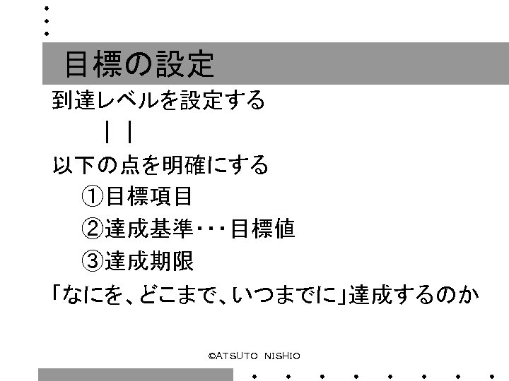 目標の設定 到達レベルを設定する 　　　｜｜ 以下の点を明確にする 　　①目標項目 　　②達成基準・・・目標値 　　③達成期限 「なにを、どこまで、いつまでに」達成するのか ©ＡＴＳＵＴＯ　ＮＩＳＨＩＯ 