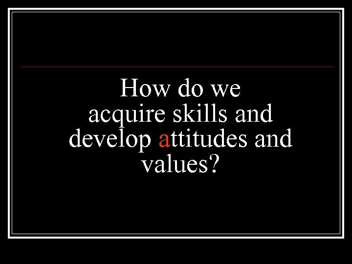 How do we acquire skills and develop attitudes and values? 