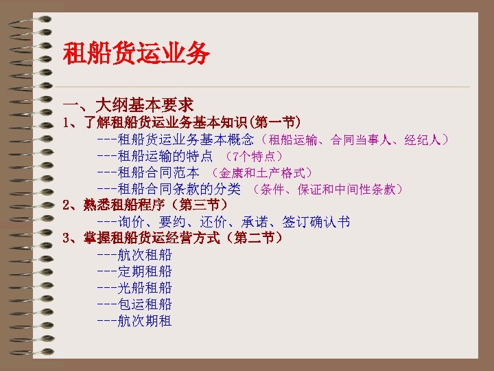 租船货运业务 一、大纲基本要求 1、了解租船货运业务基本知识(第一节) ---租船货运业务基本概念（租船运输、合同当事人、经纪人） ---租船运输的特点 （7个特点） ---租船合同范本 （金康和土产格式） ---租船合同条款的分类 （条件、保证和中间性条款） 2、熟悉租船程序（第三节） ---询价、要约、还价、承诺、签订确认书 3、掌握租船货运经营方式（第二节） ---航次租船