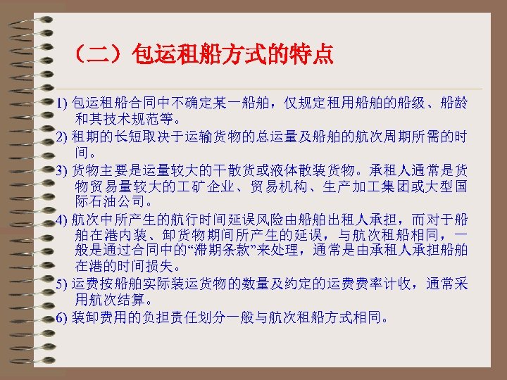 （二）包运租船方式的特点 1) 包运租船合同中不确定某一船舶，仅规定租用船舶的船级、船龄 和其技术规范等。 2) 租期的长短取决于运输货物的总运量及船舶的航次周期所需的时 间。 3) 货物主要是运量较大的干散货或液体散装货物。承租人通常是货 物贸易量较大的 矿企业、贸易机构、生产加 集团或大型国 际石油公司。 4)
