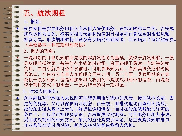 五、航次期租 1、概念： • 航次期租是指由船舶出租人向承租人提供船舶，在指定的港口之间，以完成 航次运输为目的，按实际租用天数和约定的日租金率计算租金的租船运输 经营方式。航次期租的特点是没有明确的租期期限，而只确定了特定的航次。 （其他基本上和定期租船类似） 2、概念的理解： • 一是租期的计算以船舶所完成的本航次任务为基础，类似于航次租船，一般 是从船舶抵达第一装港的引水锚地时起租，直至该船于最后一个卸港卸完 货后，并由引航员引至引水锚地，引航员离船为止。当然具体交还船时间 及地点，可由双方当事人在租船合同中订明。另一方面，尽管租期的计算 类似于航次租船，但是船舶出租人收到的不是航次租船中的运费，而是类