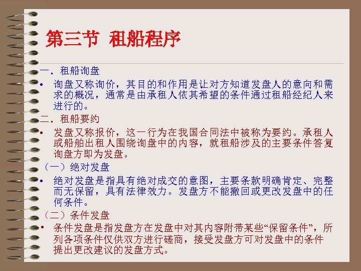 第三节 租船程序 一．租船询盘 • 询盘又称询价，其目的和作用是让对方知道发盘人的意向和需 求的概况，通常是由承租人依其希望的条件通过租船经纪人来 进行的。 二．租船要约 • 发盘又称报价，这一行为在我国合同法中被称为要约。承租人 或船舶出租人围绕询盘中的内容，就租船涉及的主要条件答复 询盘方即为发盘。 （一）绝对发盘 •