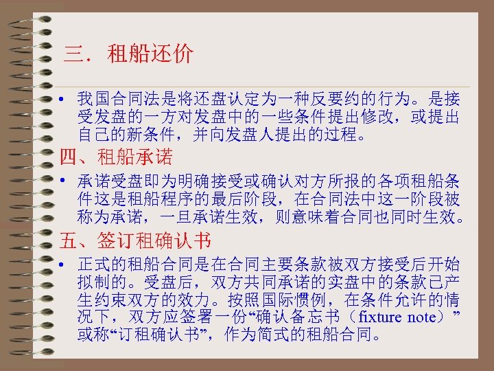 三．租船还价 • 我国合同法是将还盘认定为一种反要约的行为。是接 受发盘的一方对发盘中的一些条件提出修改，或提出 自己的新条件，并向发盘人提出的过程。 四、租船承诺 • 承诺受盘即为明确接受或确认对方所报的各项租船条 件这是租船程序的最后阶段，在合同法中这一阶段被 称为承诺，一旦承诺生效，则意味着合同也同时生效。 五、签订租确认书 • 正式的租船合同是在合同主要条款被双方接受后开始 拟制的。受盘后，双方共同承诺的实盘中的条款已产