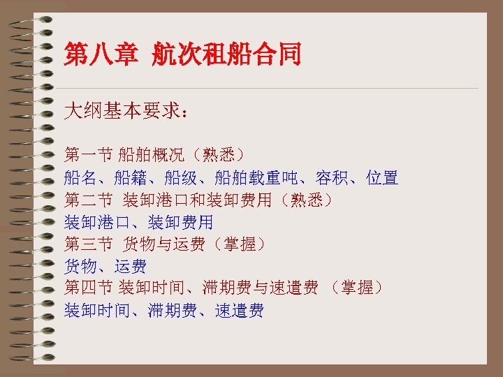 第八章 航次租船合同 大纲基本要求： 第一节 船舶概况（熟悉） 船名、船籍、船级、船舶载重吨、容积、位置 第二节 装卸港口和装卸费用（熟悉） 装卸港口、装卸费用 第三节 货物与运费（掌握） 货物、运费 第四节 装卸时间、滞期费与速遣费