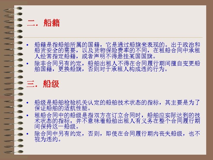 二．船籍 • 船籍是指船舶所属的国籍，它是通过船旗来表现的。出于政治和 船货安全的需要，以及货物保险费率的不同，在租船合同中承租 人经常指定船籍，或者声明不得悬挂某国国旗。 • 除非合同另有约定，船舶出租人不得在合同履行期间擅自变更船 舶国籍，更换船旗，否则对于承租人构成违约行为。 三．船级 • 船级是船舶检验机关认定的船舶技术状态的指标，其主要是为了 保证船舶的适航性能。 • 租船合同中的船级是指双方在订立合同时，船舶应实际达到的技