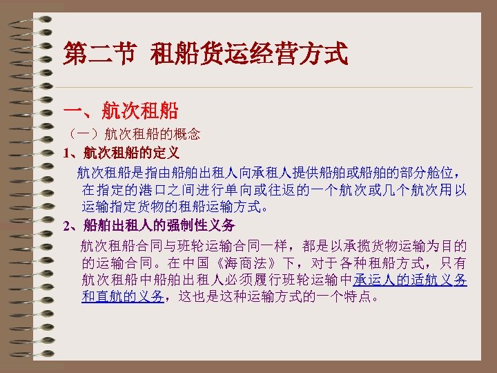 第二节 租船货运经营方式 一、航次租船 （一）航次租船的概念 1、航次租船的定义 航次租船是指由船舶出租人向承租人提供船舶或船舶的部分舱位， 在指定的港口之间进行单向或往返的一个航次或几个航次用以 运输指定货物的租船运输方式。 2、船舶出租人的强制性义务 航次租船合同与班轮运输合同一样，都是以承揽货物运输为目的 的运输合同。在中国《海商法》下，对于各种租船方式，只有 航次租船中船舶出租人必须履行班轮运输中承运人的适航义务 和直航的义务，这也是这种运输方式的一个特点。 