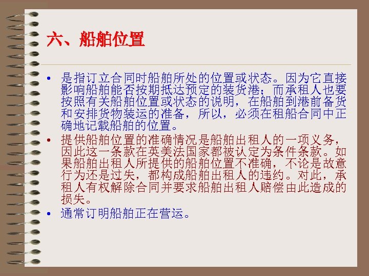 六、船舶位置 • 是指订立合同时船舶所处的位置或状态。因为它直接 影响船舶能否按期抵达预定的装货港；而承租人也要 按照有关船舶位置或状态的说明，在船舶到港前备货 和安排货物装运的准备，所以，必须在租船合同中正 确地记载船舶的位置。 • 提供船舶位置的准确情况是船舶出租人的一项义务， 因此这一条款在英美法国家都被认定为条件条款。如 果船舶出租人所提供的船舶位置不准确，不论是故意 行为还是过失，都构成船舶出租人的违约。对此，承 租人有权解除合同并要求船舶出租人赔偿由此造成的 损失。