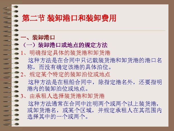 第二节 装卸港口和装卸费用 一、装卸港口 （一）装卸港口或地点的规定方法 1、明确指定具体的装货港和卸货港 这种方法是在合同中只记载装货港和卸货港的港口名 称，而没有确定该港的具体泊位。 2、规定某个特定的装卸泊位或地点 这种方法是在租船合同中，除指定港名外，还要指明 港内的装卸泊位或地点。 3、由承租人选择装货港和卸货港 这种方法通常在合同中注明两个或两个以上装货港， 或卸货港名，或某个区域，并规定承租人在其范围内 选择其中的一个或两个。